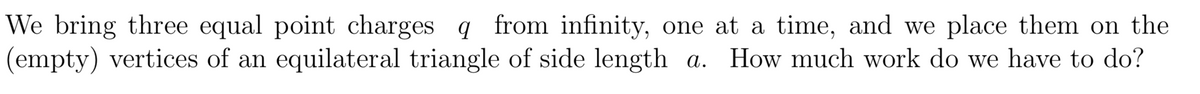 We bring three equal point charges q from infinity, one at a time, and we place them on the
(empty) vertices of an equilateral triangle of side length a. How much work do we have to do?
