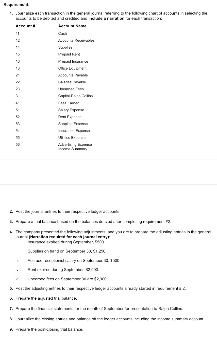 Requirement:
1. Journalize each transaction in the general journal referring to the following chart of accounts in selecting the
accounts to be debited and credited and include a narration for each transaction:
Account #
Account Name
Cash
Accounts Receivables
Supplies
Prepaid Rent
Prepaid Insurance
Office Equipment
11
12
14
15
16
18
21
22
23
31
41
51
52
53
54
55
56
ii.
iii.
iv.
Accounts Payable
Salaries Payable
Unearned Fees
2. Post the journal entries to their respective ledger accounts.
3. Prepare a trial balance based on the balances derived after completing requirement #2.
4. The company presented the following adjustments, and you are to prepare the adjusting entries in the general
journal (Narration required for each journal entry):
i.
Insurance expired during September, $500.
Supplies on hand on September 30, $1,250.
Accrued receptionist salary on September 30, $500
Rent expired during September, $2,000.
Unearned fees on September 30 are $2,900.
5. Post the adjusting entries to their respective ledger accounts already started in requirement # 2.
6. Prepare the adjusted trial balance.
7. Prepare the financial statements for the month of September for presentation to Ralph Collins.
8. Journalize the closing entries and balance off the ledger accounts including the income summary account.
9. Prepare the post-closing trial balance.
V.
Capital-Ralph Collins
Fees Earned
Salary Expense
Rent Expense
Supplies Expense
Insurance Expense
Utilities Expense
Advertising Expense
Income Summary