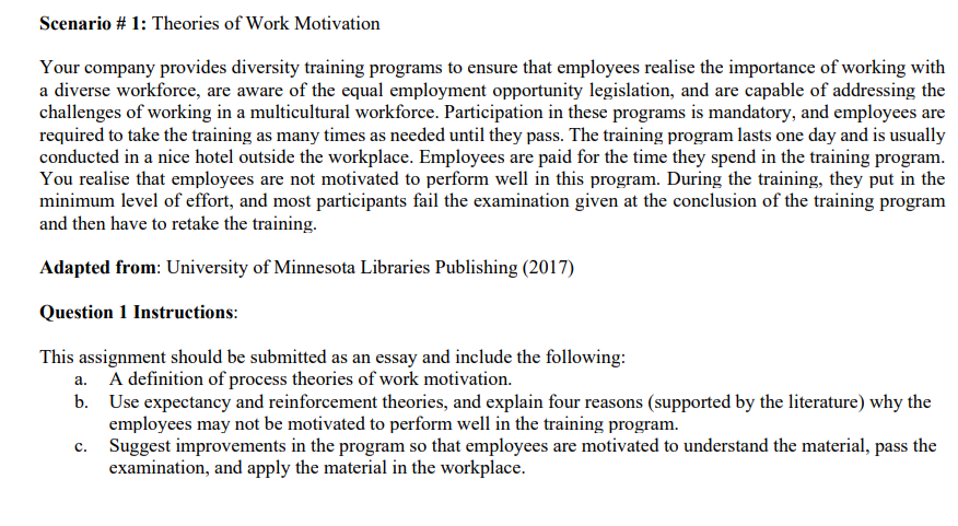 Scenario # 1: Theories of Work Motivation
Your company provides diversity training programs to ensure that employees realise the importance of working with
a diverse workforce, are aware of the equal employment opportunity legislation, and are capable of addressing the
challenges of working in a multicultural workforce. Participation in these programs is mandatory, and employees are
required to take the training as many times as needed until they pass. The training program lasts one day and is usually
conducted in a nice hotel outside the workplace. Employees are paid for the time they spend in the training program.
You realise that employees are not motivated to perform well in this program. During the training, they put in the
minimum level of effort, and most participants fail the examination given at the conclusion of the training program
and then have to retake the training.
Adapted from: University of Minnesota Libraries Publishing (2017)
Question 1 Instructions:
This assignment should be submitted as an essay and include the following:
a. A definition of process theories of work motivation.
b. Use expectancy and reinforcement theories, and explain four reasons (supported by the literature) why the
employees may not be motivated to perform well in the training program.
Suggest improvements in the program so that employees are motivated to understand the material, pass the
examination, and apply the material in the workplace.
C.