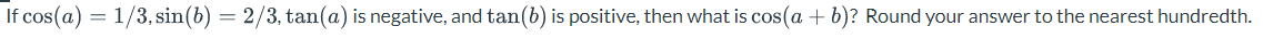 If cos(a) = 1/3, sin(b) = 2/3, tan(a) is negative, and tan(b) is positive, then what is cos(a + b)? Round your answer to the nearest hundredth.