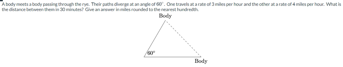 A body meets a body passing through the rye. Their paths diverge at an angle of 60°. One travels at a rate of 3 miles per hour and the other at a rate of 4 miles per hour. What is
the distance between them in 30 minutes? Give an answer in miles rounded to the nearest hundredth.
Body
/60°
Body