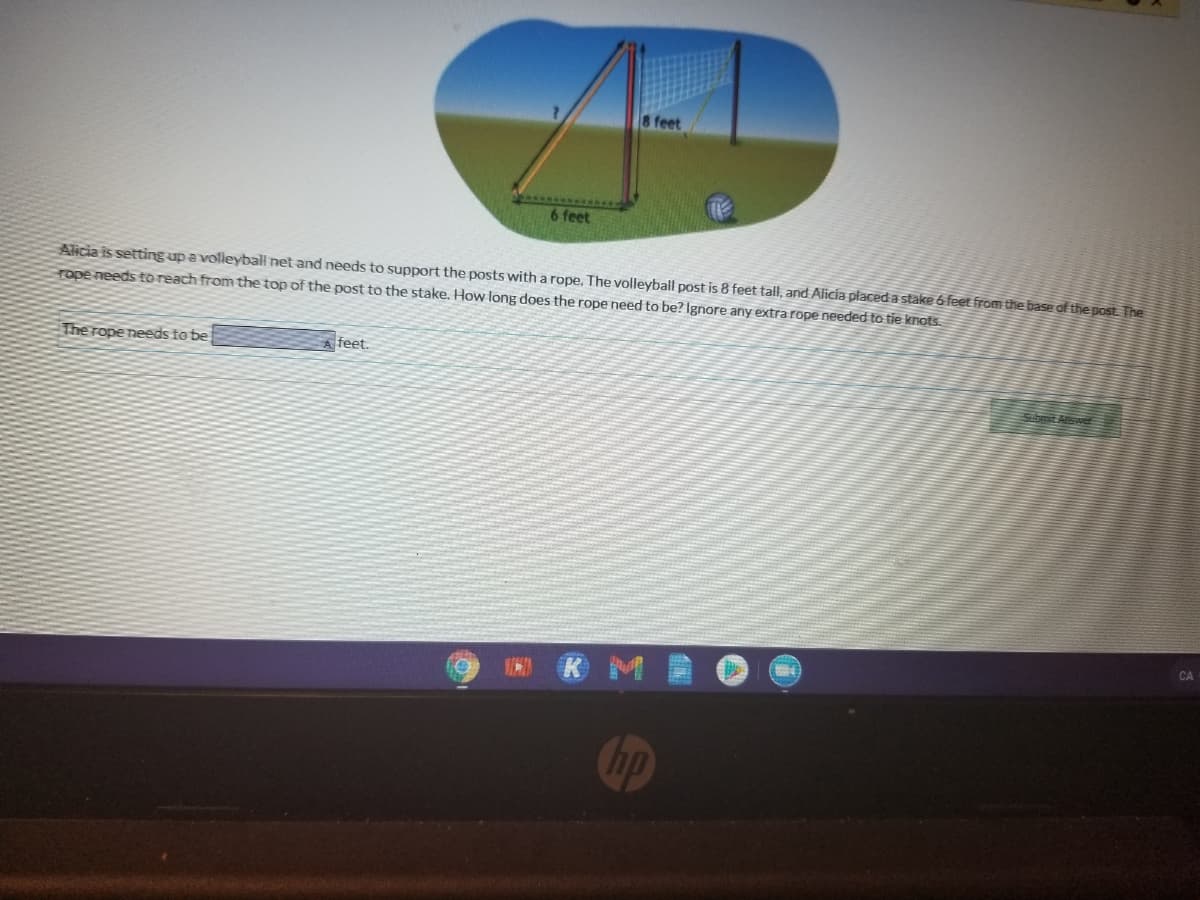 feet
6 feet
Alicia is setting up a volleyball net and needs to support the posts with a rope, The volleyball post is 8 feet tall, and Alicia placed a stake 6 feet from the base of the post. The
rope needsto reach from the top of the post to the stake. How long does the rope need to be? Ignore any extra rope needed to tie knots.
The rope needs to be
feet.
Submit Atower
CA
hp

