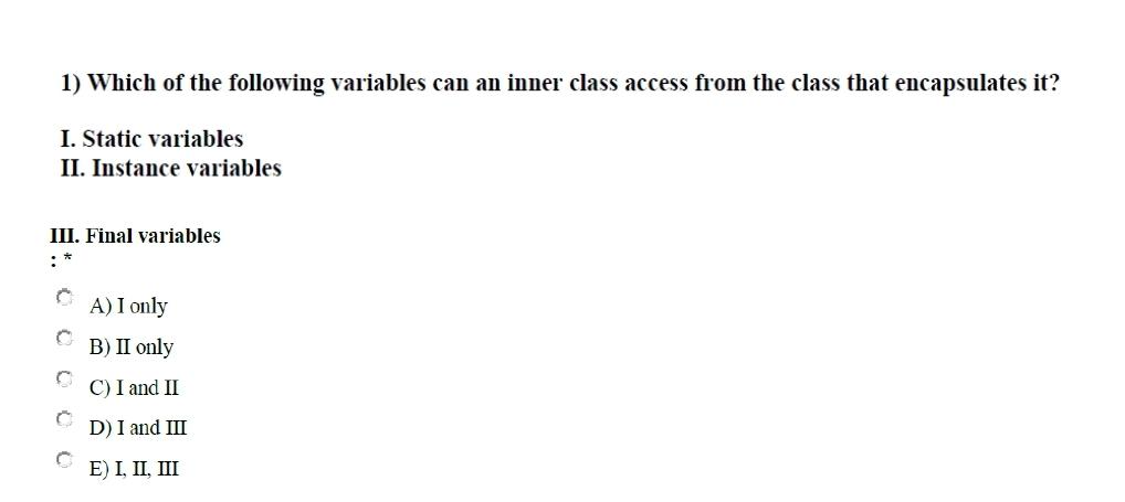 1) Which of the following variables can an inner class access from the class that encapsulates it?
I. Static variables
II. Instance variables
III. Final variables
C A) I only
B) II only
C) I and II
D) I and III
E) I, II, III
C
Ĉ