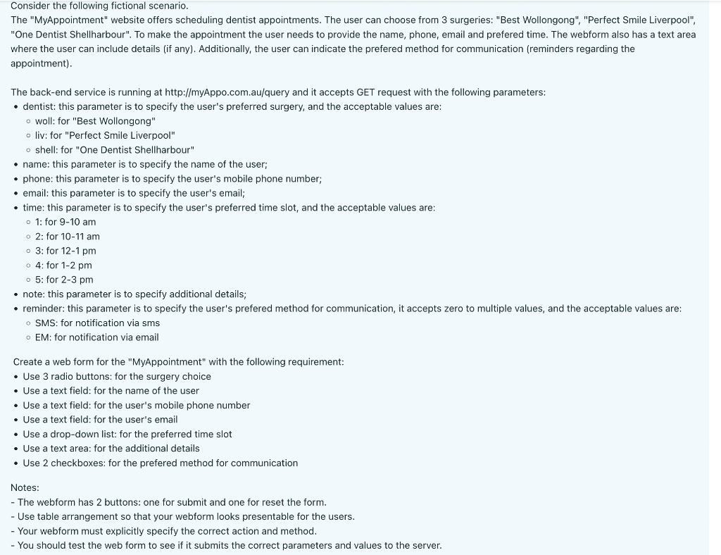 Consider the following fictional scenario.
The "MyAppointment" website offers scheduling dentist appointments. The user can choose from 3 surgeries: "Best Wollongong", "Perfect Smile Liverpool",
"One Dentist Shellharbour". To make the appointment the user needs to provide the name, phone, email and prefered time. The webform also has a text area
where the user can include details (if any). Additionally, the user can indicate the prefered method for communication (reminders regarding the
appointment).
The back-end service is running at http://myAppo.com.au/query and it accepts GET request with the following parameters:
• dentist: this parameter is to specify the user's preferred surgery, and the acceptable values are:
o woll: for "Best Wollongong"
o liv: for "Perfect Smile Liverpool"
o shell: for "One Dentist Shellharbour"
• name: this parameter is to specify the name of the user;
• phone: this parameter is to specify the user's mobile phone number;
• email: this parameter is to specify the user's email;
• time: this parameter is to specify the user's preferred time slot, and the acceptable values are:
o 1: for 9-10 am
o 2: for 10-11 am
3: for 12-1 pm
o 4: for 1-2 pm
5: for 2-3 pm
• note: this parameter is to specify additional details;
• reminder: this parameter is to specify the user's prefered method for communication, it accepts zero to multiple values, and the acceptable values are:
o SMS: for notification via sms
OEM: for notification via email
Create a web form for the "MyAppointment" with the following requirement:
• Use 3 radio buttons: for the surgery choice
• Use a text field: for the name of the user
• Use a text field: for the user's mobile phone number
• Use a text field: for the user's email
• Use a drop-down list: for the preferred time slot
• Use a text area: for the additional details
• Use 2 checkboxes: for the prefered method for communication
Notes:
- The webform has 2 buttons: one for submit and one for reset the form.
- Use table arrangement so that your webform looks presentable for the users.
- Your webform must explicitly specify the correct action and method.
- You should test the web form to see if it submits the correct parameters and values to the server.