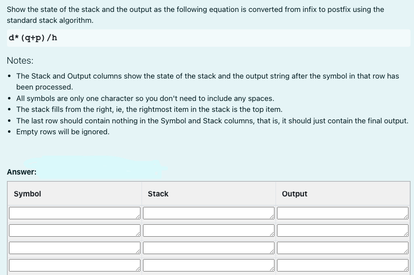 Show the state of the stack and the output as the following equation is converted from infix to postfix using the
standard stack algorithm.
d* (q+p) /h
Notes:
The Stack and Output columns show the state of the stack and the output string after the symbol in that row has
been processed.
• All symbols are only one character so you don't need to include any spaces.
• The stack fills from the right, ie, the rightmost item in the stack is the top item.
• The last row should contain nothing in the Symbol and Stack columns, that is, it should just contain the final output.
Empty rows will be ignored.
Answer:
Symbol
Stack
Output