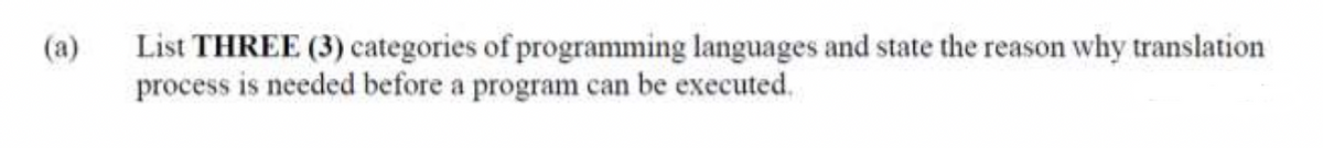 List THREE (3) categories of programming languages and state the reason why translation
process is needed before a program can be executed.