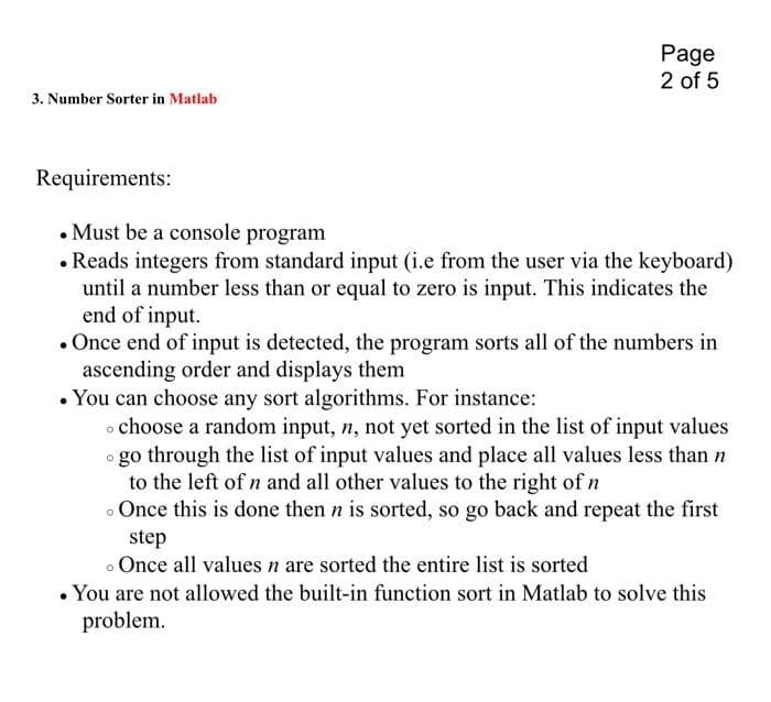 3. Number Sorter in Matlab
Page
2 of 5
Requirements:
. Must be a console program
. Reads integers from standard input (i.e from the user via the keyboard)
until a number less than or equal to zero is input. This indicates the
end of input.
. Once end of input is detected, the program sorts all of the numbers in
ascending order and displays them
• You can choose any sort algorithms. For instance:
o choose a random input, n, not yet sorted in the list of input values
• go through the list of input values and place all values less than n
to the left of n and all other values to the right of n
. Once this is done then n is sorted, so go back and repeat the first
step
. Once all values n are sorted the entire list is sorted
• You are not allowed the built-in function sort in Matlab to solve this
problem.