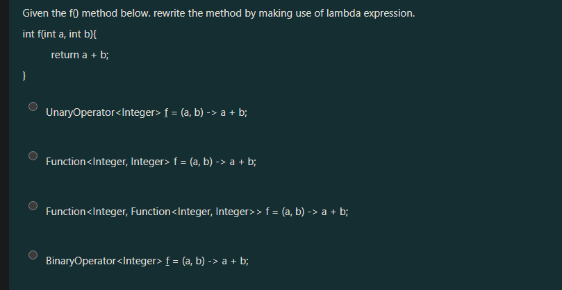 Given the f() method below. rewrite the method by making use of lambda expression.
int f(int a, int b){
}
return a + b;
UnaryOperator<Integer> f = (a, b) -> a + b;
Function<Integer, Integer> f = (a, b) -> a + b;
Function<Integer, Function<Integer, Integer>> f = (a, b) -> a+b;
BinaryOperator<Integer> f = (a, b) -> a + b;