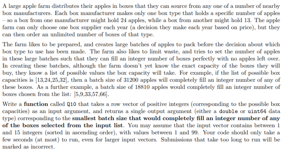 A large apple farm distributes their apples in boxes that they can source from any one of a number of nearby
box manufacturers. Each box manufacturer makes only one box type that holds a specific number of apples
- so a box from one manufacturer might hold 24 apples, while a box from another might hold 13. The apple
farm can only choose one box supplier each year (a decision they make each year based on price), but they
can then order an unlimited number of boxes of that type.
The farm likes to be prepared, and creates large batches of apples to pack before the decision about which
box type to use has been made. The farm also likes to limit waste, and tries to set the number of apples
in these large batches such that they can fill an integer number of boxes perfectly with no apples left over.
In creating these batches, although the farm doesn't yet know the exact capacity of the boxes they will
buy, they know a list of possible values the box capacity will take. For example, if the list of possible box
capacities is [13,24,25,32], then a batch size of 31200 apples will completely fill an integer number of any of
these boxes. As a further example, a batch size of 18810 apples would completely fill an integer number of
boxes chosen from the list: [5,9,33,57,66].
Write a function called Q10 that takes a row vector of positive integers (corresponding to the possible box
capacities) as an input argument, and returns a single output argument (either a double or uint64 data
type) corresponding to the smallest batch size that would completely fill an integer number of any
of the boxes selected from the input list. You may assume that the input vector contains between 1
and 15 integers (sorted in ascending order), with values between 1 and 99. Your code should only take a
few seconds (at most) to run, even for larger input vectors. Submissions that take too long to run will be
marked as incorrect.