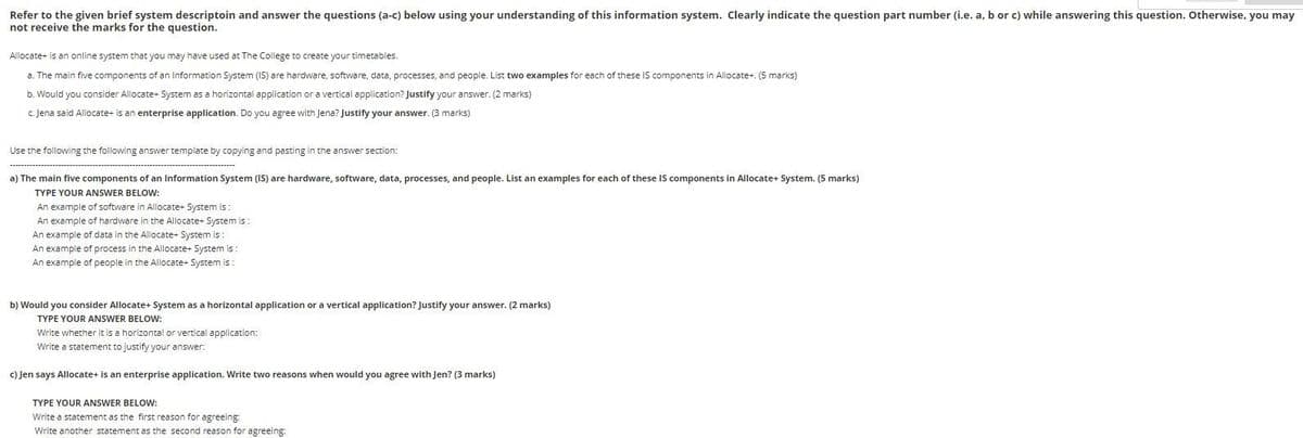 Refer to the given brief system descriptoin and answer the questions (a-c) below using your understanding of this information system. Clearly indicate the question part number (i.e. a, b or c) while answering this question. Otherwise, you may
not receive the marks for the question.
Allocate+ is an online system that you may have used at The College to create your timetables.
a. The main five components of an Information System (IS) are hardware, software, data, processes, and people. List two examples for each of these IS components in Allocate+. (5 marks)
b. Would you consider Allocate+ System as a horizontal application or a vertical application? Justify your answer. (2 marks)
c. Jena said Allocate+ is an enterprise application. Do you agree with Jena? Justify your answer. (3 marks)
Use the following the following answer template by copying and pasting in the answer section:
a) The main five components of an Information System (IS) are hardware, software, data, processes, and people. List an examples for each of these IS components in Allocate+ System. (5 marks)
TYPE YOUR ANSWER BELOW:
An example of software in Allocate+ System is:
An example of hardware in the Allocate+ System is:
An example of data in the Allocate+ System is:
An example of process in the Allocate+ System is:
An example of people in the Allocate+ System is:
b) Would you consider Allocate+ System as a horizontal application or a vertical application? Justify your answer. (2 marks)
TYPE YOUR ANSWER BELOW:
Write whether it is a horizontal or vertical application:
Write a statement to justify your answer:
c) Jen says Allocate+ is an enterprise application. Write two reasons when would you agree with Jen? (3 marks)
TYPE YOUR ANSWER BELOW:
Write a statement as the first reason for agreeing:
Write another statement as the second reason for agreeing: