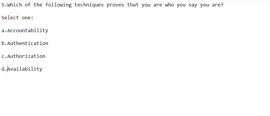 5. Which of the following techniques proves that you are who you say you are?
Select one:
a. Accountability
b.Authentication
c.Authorization
d.Availability