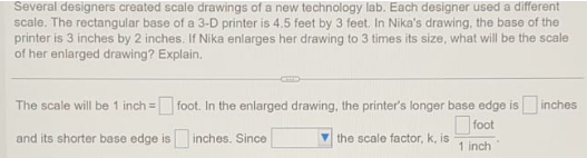 Several designers created scale drawings of a new technology lab. Each designer used a different
scale. The rectangular base of a 3-D printer is 4.5 feet by 3 feet. In Nika's drawing, the base of the
printer is 3 inches by 2 inches. If Nika enlarges her drawing to 3 times its size, what will be the scale
of her enlarged drawing? Explain.
The scale will be 1 inch =
=foot. In the enlarged drawing, the printer's longer base edge is inches
foot
and its shorter base edge is inches. Since
the scale factor, k, is
1 inch