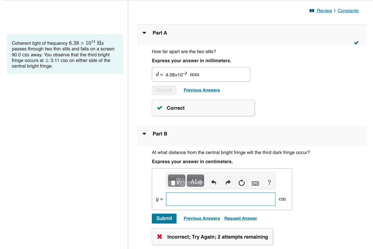 Coherent light of frequency 6.38 × 10¹4 Hz
passes through two thin slits and falls on a screen
90.0 cm away. You observe that the third bright
fringe occurs at 3.11 cm on either side of the
central bright fringe.
Part A
How far apart are the two slits?
Express your answer in millimeters.
d 4.08x10-2 mm
Submit
Part B
Correct
y =
Previous Answers
At what distance from the central bright fringe will the third dark fringe occur?
Express your answer in centimeters.
Submit
哈
ΨΕΙ ΑΣΦ
******
Previous Answers Request Answer
?
X Incorrect; Try Again; 2 attempts remaining
cm
Review | Constants