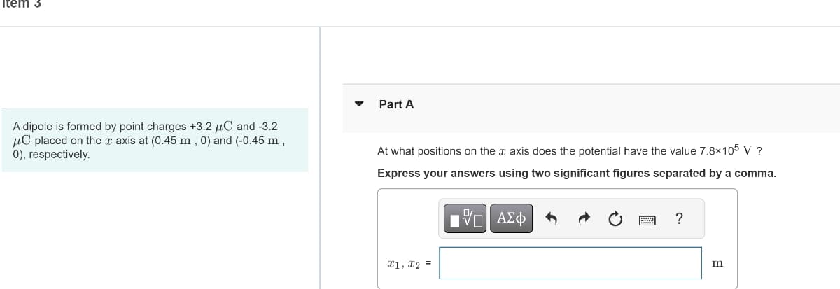 Item 3
A dipole is formed by point charges +3.2 C and -3.2
μC placed on the axis at (0.45 m, 0) and (-0.45 m,
0), respectively.
Part A
At what positions on the axis does the potential have the value 7.8×105 V ?
Express your answers using two significant figures separated by a comma.
IVE ΑΣΦ
X1, X2 =
?
m