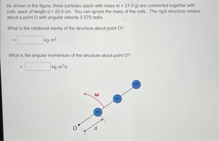 As shown in the figure, three particles (each with mass m = 21.0 g) are connected together with
rods, each of length d = 20.0 cm. You can ignore the mass of the rods. The rigid structure rotates
about a point O with angular velocity 0.570 rad/s.
What is the rotational inertia of the structure about point O?
kg-m²
What is the angular momentum of the structure about point O?
kg-m²/s
3
m
m
m