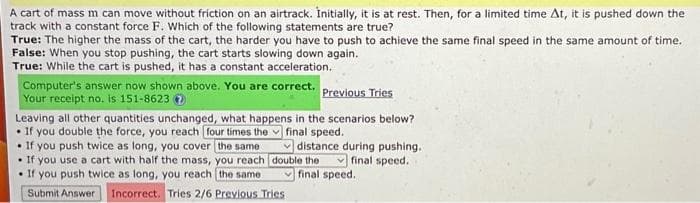 A cart of mass m can move without friction on an airtrack. Initially, it is at rest. Then, for a limited time At, it is pushed down the
track with a constant force F. Which of the following statements are true?
True: The higher the mass of the cart, the harder you have to push to achieve the same final speed in the same amount of time.
False: When you stop pushing, the cart starts slowing down again.
True: While the cart is pushed, it has a constant acceleration.
Computer's answer now shown above. You are correct. Previous Tries
Your receipt no. is 151-8623
final speed.
Leaving all other quantities unchanged, what happens in the scenarios below?
If you double the force, you reach four times the
• If you push twice as long, you cover the same
• If you use a cart with half the mass, you reach
If you push twice as long, you reach the same
Submit Answer Incorrect. Tries 2/6 Previous Tries
distance during pushing.
final speed.
double the
final speed.