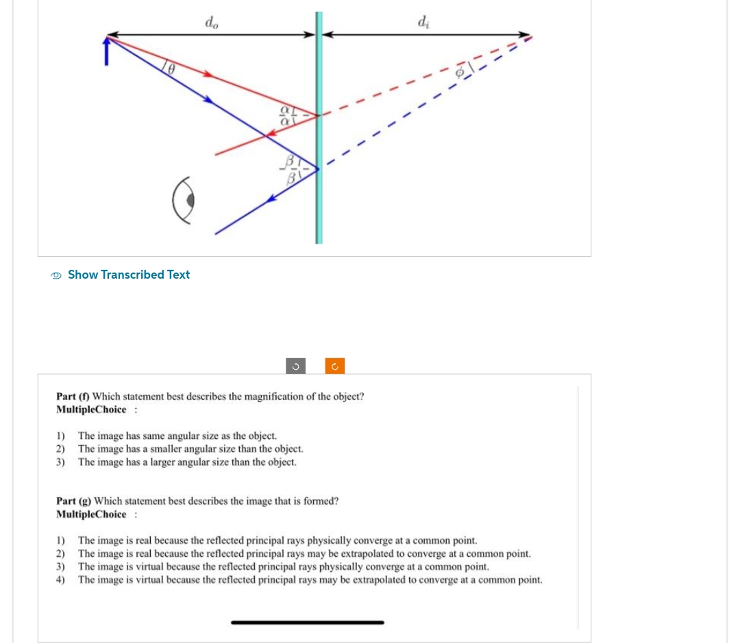 Show Transcribed Text
do
Part (1) Which statement best describes the magnification of the object?
Multiple Choice:
1)
The image has same angular size as the object.
2) The image has a smaller angular size than the object.
3) The image has a larger angular size than the object.
Part (g) Which statement best describes the image that is formed?
Multiple Choice :
d₂
1) The image is real because the reflected principal rays physically converge at a common point.
2) The image is real because the reflected principal rays may be extrapolated to converge at a common point.
3) The image is virtual because the reflected principal rays physically converge at a common point.
4) The image is virtual because the reflected principal rays may be extrapolated to converge at a common point.