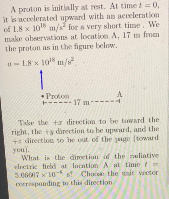 A proton is initially at rest. At time t = 0,
it is accelerated upward with an acceleration
of 1.8 x 10¹8 m/s2 for a very short time. We
make observations at location A, 17 m from
the proton as in the figure below.
a = 1.8 × 10¹8 m/s²
1
• Proton
ㅏ
-- 17 m
A
Take the +r direction to be toward the
right, the +y direction to be upward, and the
+z direction to be out of the page (toward
you).
What is the direction of the radiative
electric field at location A at time t =
5.66667 x 10-8 s? Choose the unit vector
corresponding to this direction.