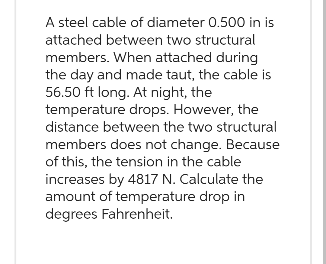 A steel cable of diameter 0.500 in is
attached between two structural
members. When attached during
the day and made taut, the cable is
56.50 ft long. At night, the
temperature drops. However, the
distance between the two structural
members does not change. Because
of this, the tension in the cable
increases by 4817 N. Calculate the
amount of temperature drop in
degrees Fahrenheit.