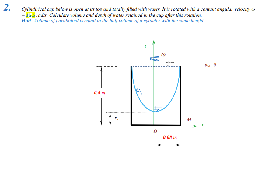 2.
Cylindirical cup below is open at its top and totally filled with water. It is rotated with a contant angular velocity
= 36.5 rad/s. Calculate volume and depth of water retained in the cup after this rotation.
Hint: Volume of paraboloid is equal to the half volume of a cylinder with the same height.
0.4 m
0
0.08 m
M
X
@₂=0