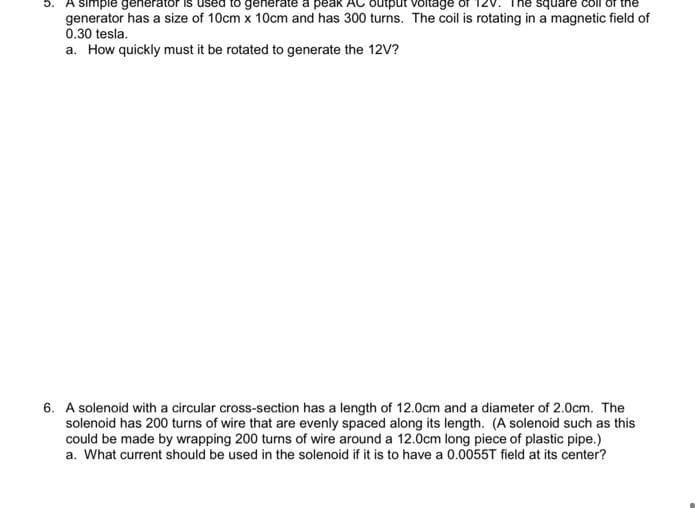 5. A simple generator
rate a peak
output voltage
square
generator has a size of 10cm x 10cm and has 300 turns. The coil is rotating in a magnetic field of
0.30 tesla.
a. How quickly must it be rotated to generate the 12V?
6. A solenoid with a circular cross-section has a length of 12.0cm and a diameter of 2.0cm. The
solenoid has 200 turns of wire that are evenly spaced along its length. (A solenoid such as this
could be made by wrapping 200 turns of wire around a 12.0cm long piece of plastic pipe.)
a. What current should be used in the solenoid if it is to have a 0.0055T field at its center?
