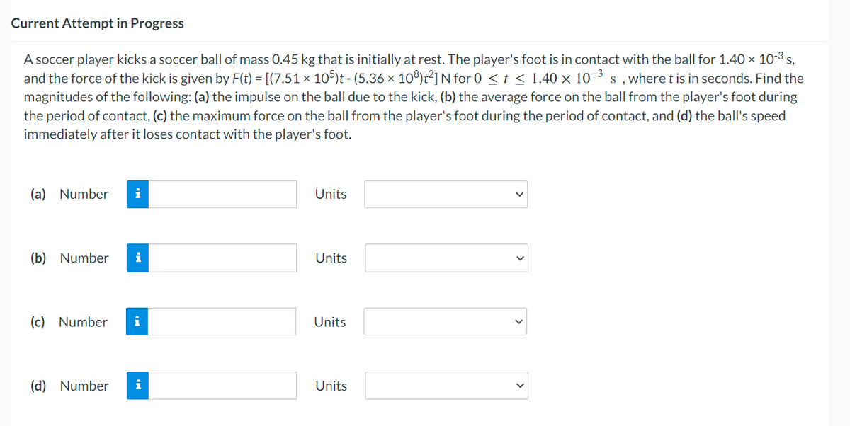 Current Attempt in Progress
A soccer player kicks a soccer ball of mass 0.45 kg that is initially at rest. The player's foot is in contact with the ball for 1.40 × 10-³ s,
and the force of the kick is given by F(t) = [(7.51 × 105)t - (5.36 × 108)t²] N for 0 ≤ t ≤ 1.40 × 10-³ s, where t is in seconds. Find the
magnitudes of the following: (a) the impulse on the ball due to the kick, (b) the average force on the ball from the player's foot during
the period of contact, (c) the maximum force on the ball from the player's foot during the period of contact, and (d) the ball's speed
immediately after it loses contact with the player's foot.
(a) Number i
(b) Number i
(c) Number
i
(d) Number i
Units
Units
Units
Units