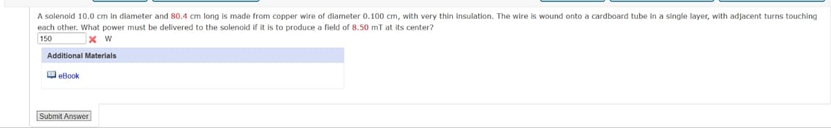 A solenoid 10.0 cm in diameter and 80.4 cm long is made from copper wire of diameter 0.100 cm, with very thin insulation. The wire is wound onto a cardboard tube in a single layer, with adjacent turns touching
each other. What power must be delivered to the solenoid if it is to produce a field of 8.50 mT at its center?
150
x W
Additional Materials
eBook
Submit Answer