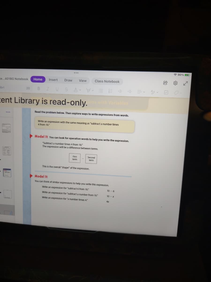 ? 90% 4
Se...401BG Notebook
Home
Insert
Draw
View
Class Notebook
ibri
20
B
A
cent Library is read-only.with Variables
Read the problem below. Then explore ways to write expressions from words.
Write an expression with the same meaning as "subtract a number times
4 from 10."
Model It You can look for operation words to help you write the expression.
"Subtract a number times 4 from 10.
The expression will be a difference between terms.
First
term
Second
term
This is the overall "shape" of the expression.
Model It
You can think of similar expressions to help you write this expression.
Write an expression for "subtract 6 from 10.
10 - 6
Write an expression for "subtract a number from 10.
10 - x
Write an expression for "a number times 4.
4x
