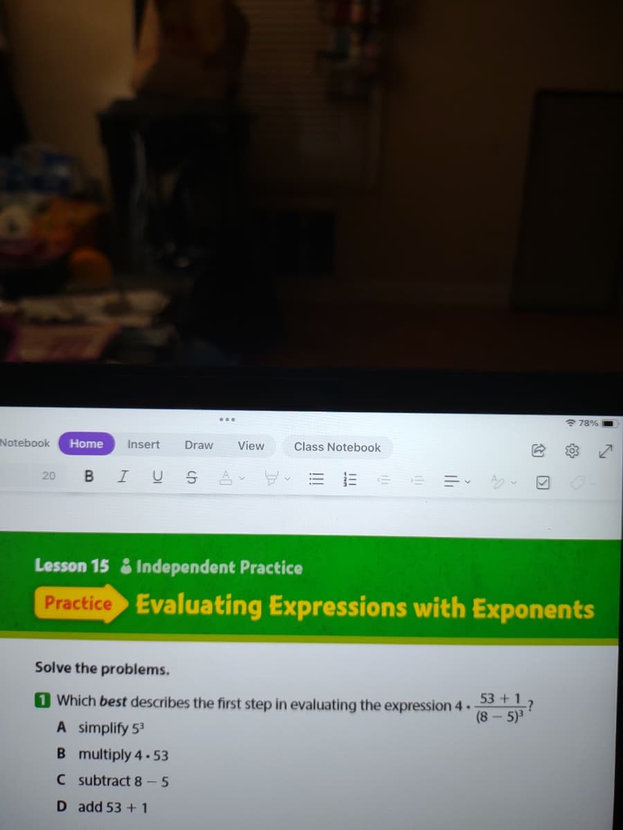 78%
Notebook
Home
Insert
Draw
View
Class Notebook
B IU
20
Lesson 15 & Independent Practice
Practice Evaluating Expressions with Exponents
Solve the problems.
1 Which best describes the first step in evaluating the expression 4.
53 +1.
(8-5)3
A simplify 53
B multiply 4-53
C subtract 8- 5
D add 53 + 1
II
