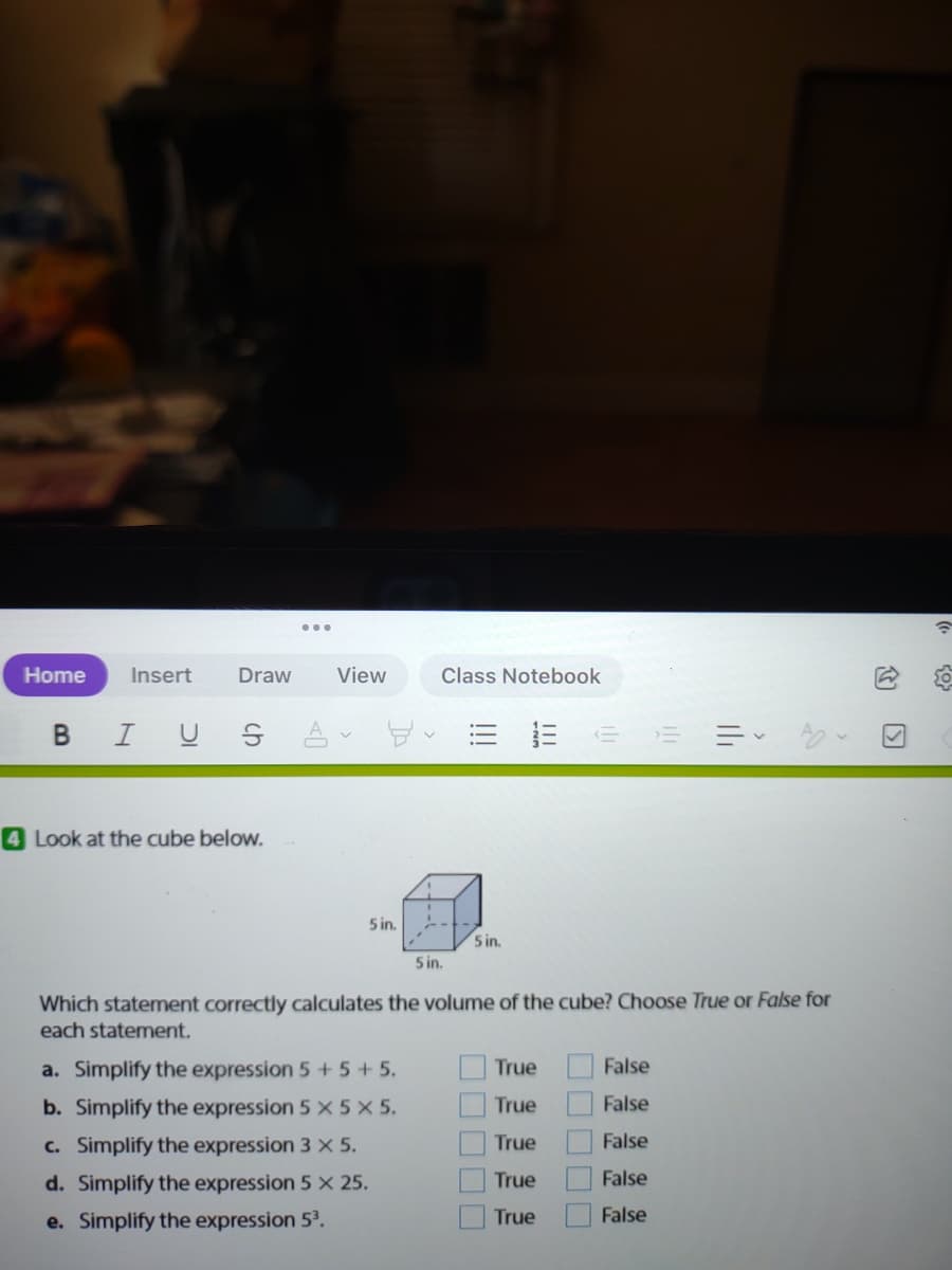 Home
Insert
Draw
View
Class Notebook
B I U S A
4 Look at the cube below.
5 in.
5 in.
5 in.
Which statement correctly calculates the volume of the cube? Choose True or False for
each statement.
a. Simplify the expression 5+ 5+ 5.
True
False
b. Simplify the expression 5 x 5 X 5.
True
False
c. Simplify the expression 3 X 5.
True
False
d. Simplify the expression 5 X 25.
True
False
e. Simplify the expression 53.
True
False
的 回
II
