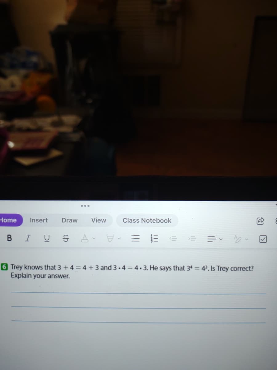 Home
Insert
Draw
View
Class Notebook
B IU S À
6 Trey knows that 3 +4 = 4 + 3 and 3.4 = 4.3. He says that 34 = 43. Is Trey correct?
Explain your answer.
