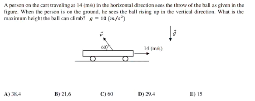 A person on the cart traveling at 14 (m/s) in the horizontal direction sees the throw of the ball as given in the
figure. When the person is on the ground, he sees the ball rising up in the vertical direction. What is the
maximum height the ball can climb? g = 10 (m/s²)
14 (m/s)
A) 38.4
B) 21.6
C) 60
D) 29.4
E) 15
