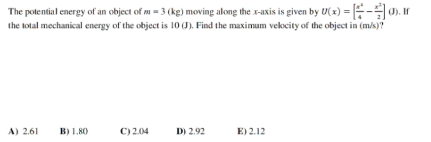 The potential energy of an object of m = 3 (kg) moving along the x-axis is given by U(x) = - (). If
the total mechanical energy of the object is 10 (J). Find the maximum velocity of the object in (m/s)?
A) 2.61
B) 1.80
C) 2.04
D) 2.92
E) 2.12
