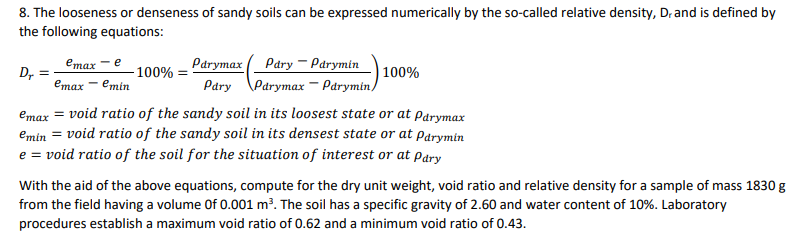 8. The looseness or denseness of sandy soils can be expressed numerically by the so-called relative density, Dr and is defined by
the following equations:
Pary - Parymin
| 100%
Pary \Parymax - Párymin)
emax
Parymax
D,
100% :
emax — еmin
emax = void ratio of the sandy soil in its loosest state or at parymax
emin = void ratio of the sandy soil in its densest state or at parymin
e = void ratio of the soil for the situation of interest or at pary
With the aid of the above equations, compute for the dry unit weight, void ratio and relative density for a sample of mass 1830 g
from the field having a volume Of 0.001 m?. The soil has a specific gravity of 2.60 and water content of 10%. Laboratory
procedures establish a maximum void ratio of 0.62 and a minimum void ratio of 0.43.
