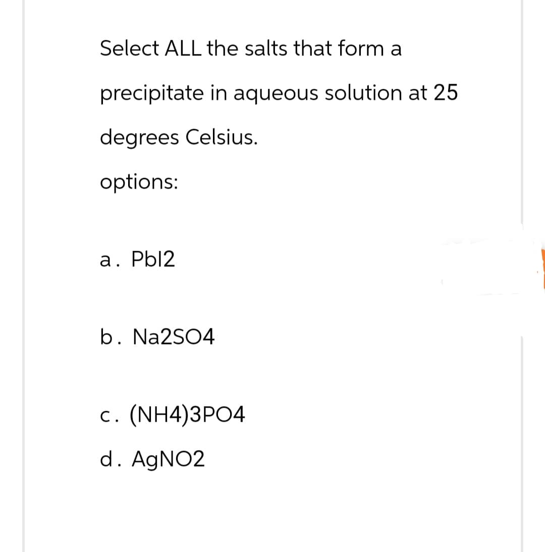 Select ALL the salts that form a
precipitate in aqueous solution at 25
degrees Celsius.
options:
a. Pbl2
b. Na2SO4
c. (NH4)3PO4
d. AgNO2