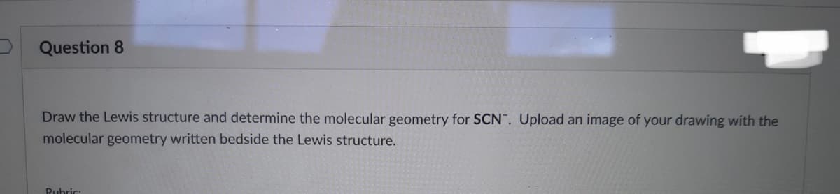 Question 8
Draw the Lewis structure and determine the molecular geometry for SCN. Upload an image of your drawing with the
molecular geometry written bedside the Lewis structure.
Rubric