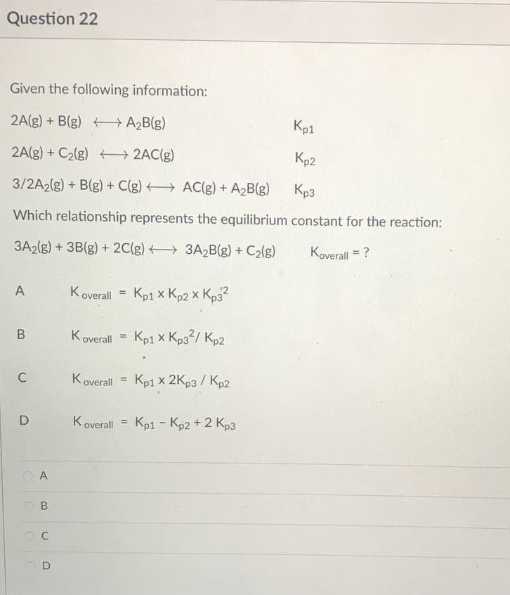 Question 22
Given the following information:
2A(g) + B(g) →→→ A₂B(g)
2A(g) + C₂(g) →→→→2AC(g)
Kp2
3/2A2(g) + B(g) + C(g)
AC(g) + A₂B(g)
Kp3
Which relationship represents the equilibrium constant for the reaction:
3A2(g) + 3B(g) + 2C(g) 3A₂B(g) + C₂(g)
Koverall = ?
A
Koverall = Kp1 x Kp2 x Kp3²
х
х
B
Koverall = Kp1 x Kp3²/ Kp2
Koverall Kp1 X 2Kp3 / Kp2
=
Koverall Kp1 - Kp2 + 2 Kp3
=
C
D
A
B
OC
UD
Kp1