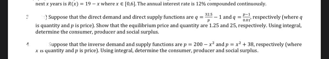 next x years is R(x) = 19 x where x = [0,6]. The annual interest rate is 12% compounded continuously.
3
32.5
Р
p-1
0.01
s) Suppose that the direct demand and direct supply functions are q = -1 and q = respectively (where q
is quantity and p is price). Show that the equilibrium price and quantity are 1.25 and 25, respectively. Using integral,
determine the consumer, producer and social surplus.
4
Suppose that the inverse demand and supply functions are p = 200- x² and p = x² + 38, respectively (where
x is quantity and p is price). Using integral, determine the consumer, producer and social surplus.