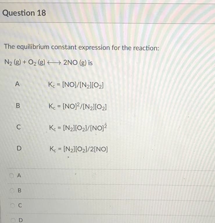 Question 18
The equilibrium constant expression for the reaction:
N₂ (g) + O₂ (g)
2NO (g) is
A
Kc = [NO]/[N₂][0₂]
B
Kc = [NO]2/[N₂][0₂]
Kc = [N₂][0₂]/[NO]²
Kc = [N₂][0₂]/2[NO]
C
D
A
B
OC
D
O