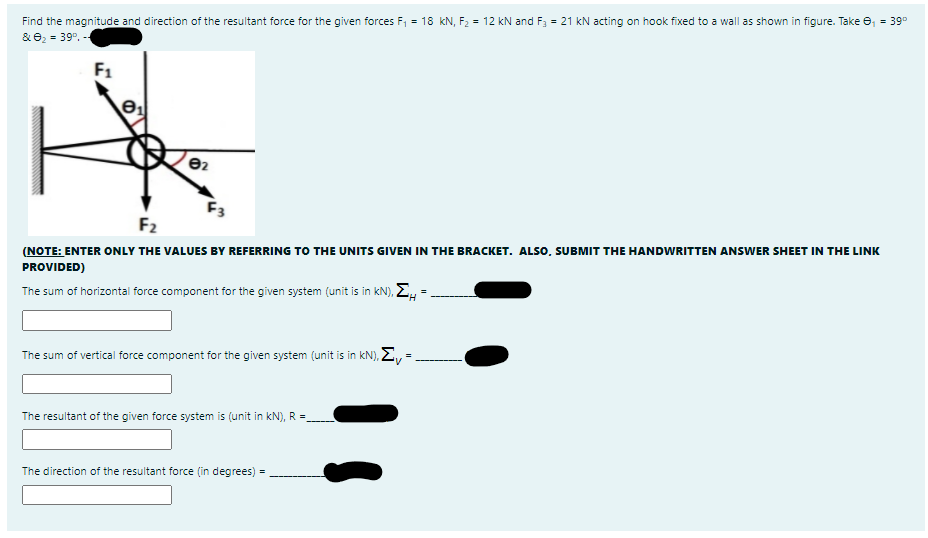 Find the magnitude and direction of the resultant force for the given forces F, = 18 kN, F2 = 12 kN and F3 = 21 kN acting on hook fixed to a wall as shown in figure. Take e, = 39°
& e2 = 39°.
F1
F3
F2
(NOTE: ENTER ONLY THE VALUES BY REFERRING TO THE UNITS GIVEN IN THE BRACKET. ALS0, SUBMIT THE HANDWRITTEN ANSWER SHEET IN THE LINK
PROVIDED)
The sum of horizontal force component for the given system (unit is in kN), E, =
The sum of vertical force component for the given system (unit is in kN), E, =
The resultant of the given force system is (unit in kN), R =
The direction of the resultant force (in degrees) =
