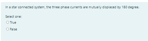 In a star connected system, the three phase currents are mutually displaced by 180 degree.
Select one:
O True
O False
