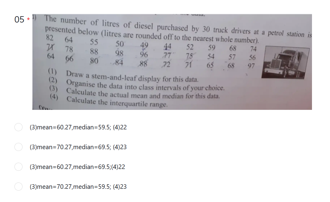 The number of litres of diesel purchased by 30 truck drivers at a petrol station is
presented below (litres are rounded off to the nearest whole number).
82
05
64
55
50
49
96
88
44
52
59
68
74
78
88
28
77
75
54
57
56
64
66
80
71
65
84
72
68
97
(1)
Draw a stem-and-leaf display for this data.
) Organise the data into class intervals of your choice.
(3)
Calculate the actual mean and median for this data.
(4)
Calculate the interquartile range.
(3)mean=60.27,median=59.5; (4)22
(3)mean=70.27,median=69.5; (4)23
(3)mean=60.27,median=69.5;(4)22
(3)mean=70.27,median=59.5; (4)23
