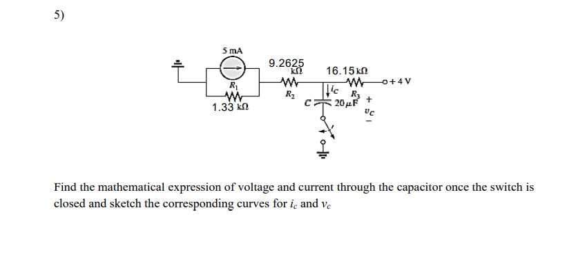 5)
5 mA
9.2625
16.15 kn
o+4V
R
R2
R3
20μF
1.33 kn
Find the mathematical expression of voltage and current through the capacitor once the switch is
closed and sketch the corresponding curves for iç and ve
