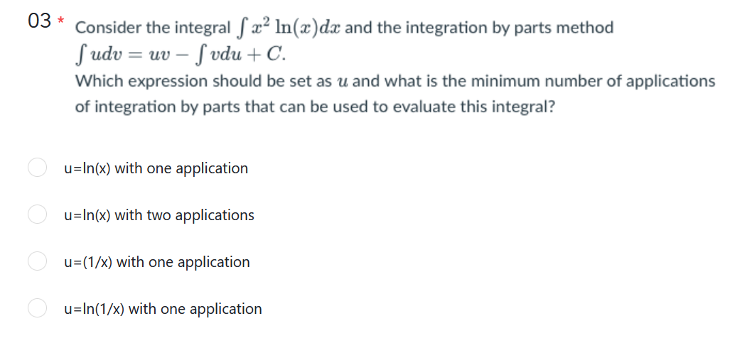 03
Consider the integral fx² ln(x)dx and the integration by parts method
Sudv = uv – Svdu + C.
Which expression should be set as u and what is the minimum number of applications
of integration by parts that can be used to evaluate this integral?
u=In(x) with one application
u=In(x) with two applications
u=(1/x) with one application
u=In(1/x) with one application
