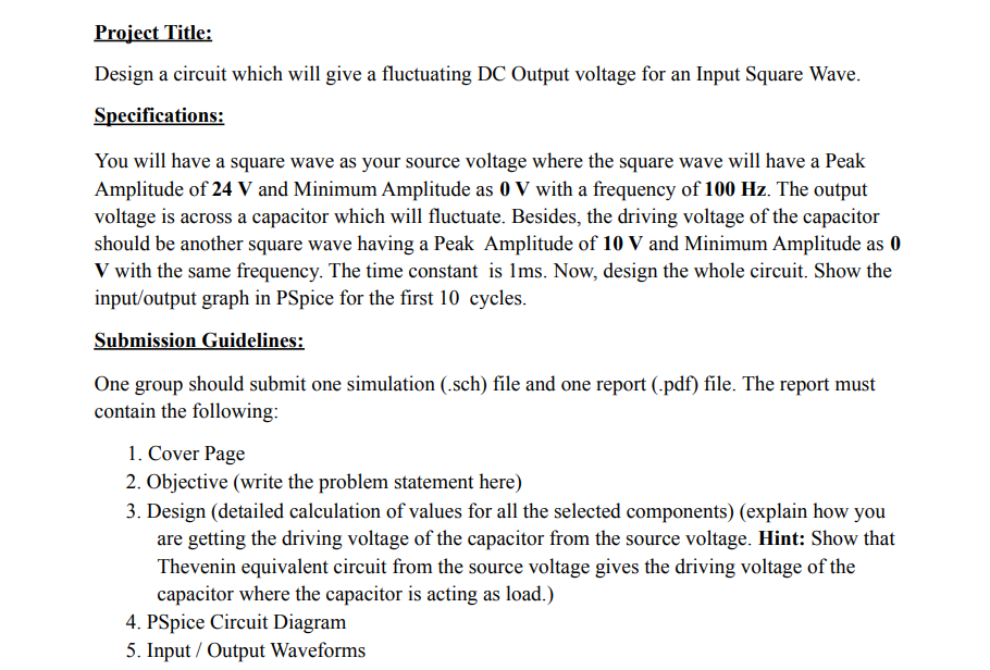 Project Title:
Design a circuit which will give a fluctuating DC Output voltage for an Input Square Wave.
Specifications:
You will have a square wave as your source voltage where the square wave will have a Peak
Amplitude of 24 V and Minimum Amplitude as 0 V with a frequency of 100 Hz. The output
voltage is across a capacitor which will fluctuate. Besides, the driving voltage of the capacitor
should be another square wave having a Peak Amplitude of 10 V and Minimum Amplitude as 0
V with the same frequency. The time constant is Ims. Now, design the whole circuit. Show the
input/output graph in PSpice for the first 10 cycles.
Submission Guidelines:
One group should submit one simulation (.sch) file and one report (.pdf) file. The report must
contain the following:
1. Cover Page
2. Objective (write the problem statement here)
3. Design (detailed calculation of values for all the selected components) (explain how you
are getting the driving voltage of the capacitor from the source voltage. Hint: Show that
Thevenin equivalent circuit from the source voltage gives the driving voltage of the
capacitor where the capacitor is acting as load.)
4. PSpice Circuit Diagram
5. Input / Output Waveforms
