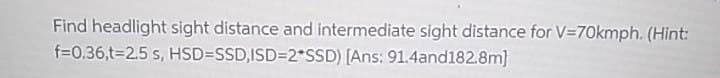 Find headlight sight distance and intermediate sight distance for V=70kmph. (Hint:
f=0.36,t32.5 s, HSD=SSD,ISD=2*SSD) [Ans: 91.4and182.8m]
