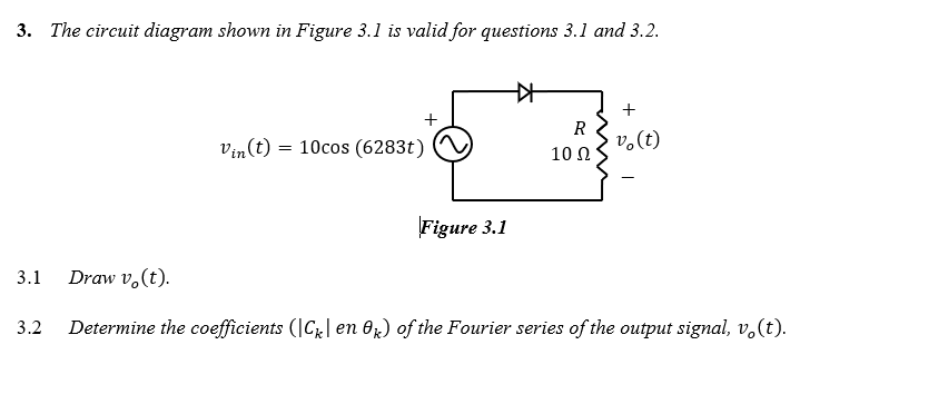 3. The circuit diagram shown in Figure 3.1 is valid for questions 3.1 and 3.2.
+
R
v.(t)
vin(t) = 10cos (6283t)
10 Ω
Figure 3.1
3.1
Draw v,(t).
3.2
Determine the coefficients (|C| en Or) of the Fourier series of the output signal, v.(t).
