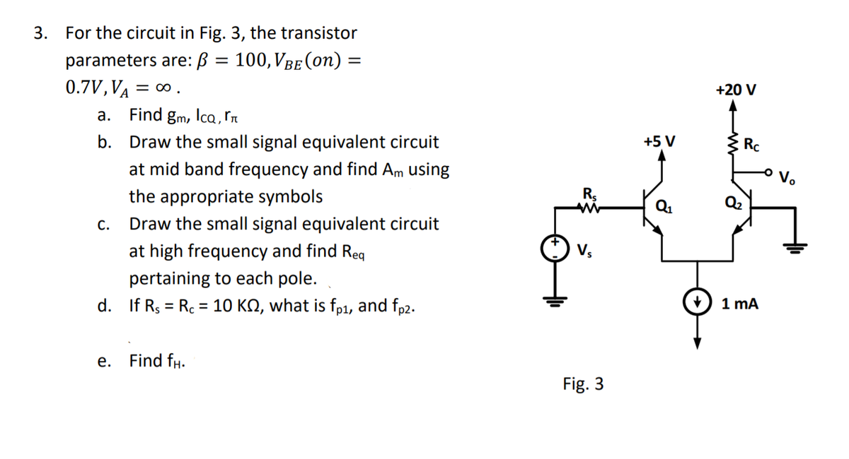 3. For the circuit in Fig. 3, the transistor
100, VBE (on) =
parameters are: B
0.7V,VA =
= 00 .
+20 V
a. Find gm, lca , ľn
b. Draw the small signal equivalent circuit
+5 V
Rc
at mid band frequency and find Am using
the appropriate symbols
Q2
Q1
С.
Draw the small signal equivalent circuit
at high frequency and find Reg
Vs
pertaining to each pole.
d. If Rs = Rc = 10 KN, what is fp1, and fp2.
1 mA
e. Find fH.
Fig. 3
