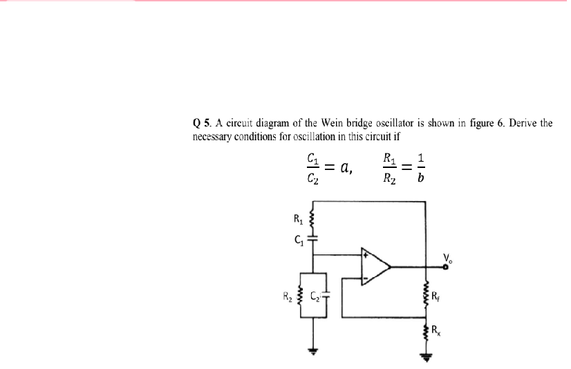 Q 5. A cireuit diagram of the Wein bridge oscillator is shown in figure 6. Derive the
necessary conditions for oscillation in this circuit if
C1
R1
= a,
C2
R2
R1
V.
R2
R
||
ww
