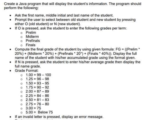 Create a Java program that will display the student's information. The program should
perform the folowing:
Ask the first name, middle initial and last name of the student.
• Prompt the user to select between old student and new student by pressing
either O (old student) or N (new student).
• IfO is pressed, ask the student to enter the following grades per term:
o Prelim
o Midterm
o Prefinals
o Finals
Compute the final grade of the student by using given formula: FG = ((Prelim*
20%) + (Midterm 20%) + (Prefinals 20") + (Finals * 40%)). Display the full
name of the student with his/her accumulated grade using the format given.
• IfN is pressed, ask the student to enter his/her average grade then display the
full name grade.
Grade Format:
o 1.00 = 99 - 100
o 1.25 = 96 - 98
o 1.50 = 93 - 95
o 1.75 = 90 - 92
o 2.00 = 87 - 89
o 2.25 = 84 - 86
o 2.50 = 81 - 83
o 2.75 = 76 -80
o 3.00 = 75
o 5.00 = Below 75
If an invalid letter is pressed, display an error message.
%3D
